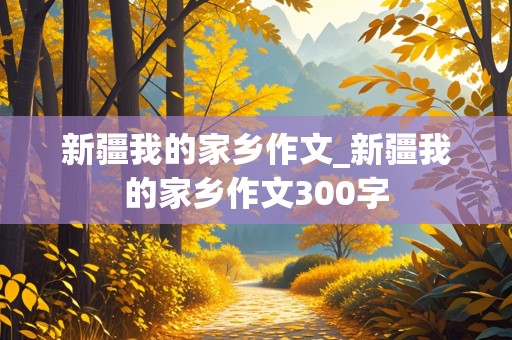 新疆我的家乡作文_新疆我的家乡作文300字