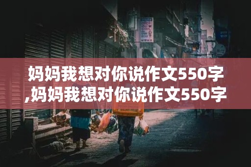 妈妈我想对你说作文550字,妈妈我想对你说作文550字书信格式