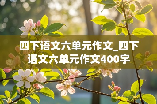 四下语文六单元作文_四下语文六单元作文400字