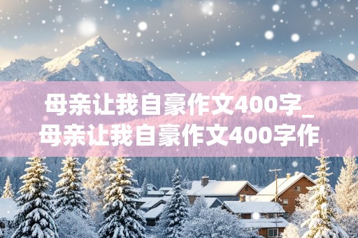 母亲让我自豪作文400字_母亲让我自豪作文400字作文