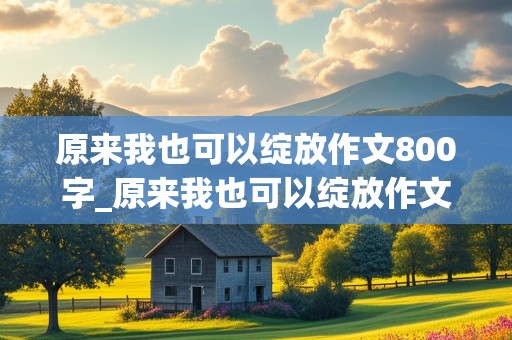 原来我也可以绽放作文800字_原来我也可以绽放作文800字初中