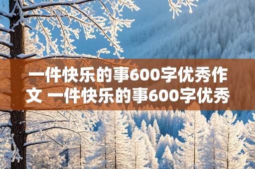 一件快乐的事600字优秀作文 一件快乐的事600字优秀作文六年级