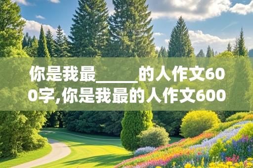 你是我最_____的人作文600字,你是我最的人作文600字半命题作文