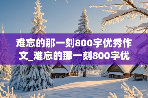 难忘的那一刻800字优秀作文_难忘的那一刻800字优秀作文初一