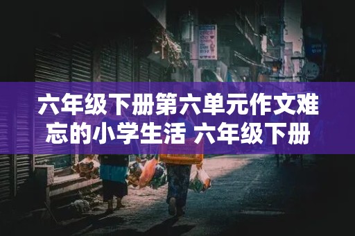 六年级下册第六单元作文难忘的小学生活 六年级下册第六单元作文难忘的小学生活600字