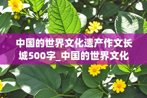 中国的世界文化遗产作文长城500字_中国的世界文化遗产作文长城500字免费