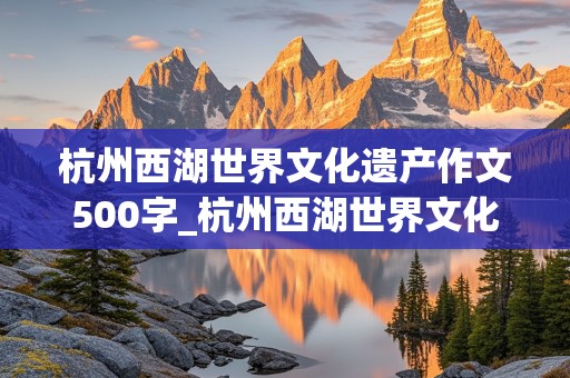 杭州西湖世界文化遗产作文500字_杭州西湖世界文化遗产作文500字左右