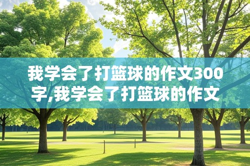 我学会了打篮球的作文300字,我学会了打篮球的作文300字左右