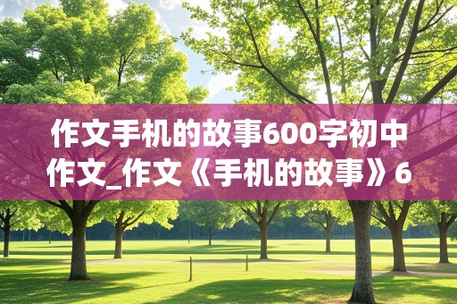 作文手机的故事600字初中作文_作文《手机的故事》600字