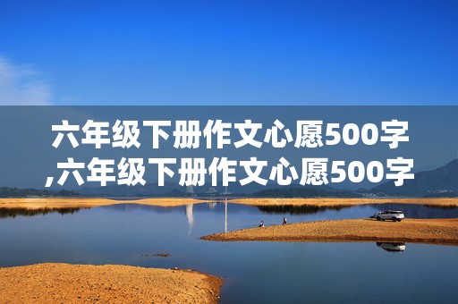 六年级下册作文心愿500字,六年级下册作文心愿500字怎么写