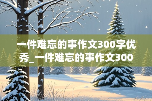 一件难忘的事作文300字优秀_一件难忘的事作文300字优秀作文