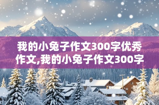 我的小兔子作文300字优秀作文,我的小兔子作文300字优秀作文四年级