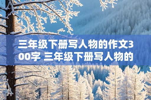 三年级下册写人物的作文300字 三年级下册写人物的作文300字以上