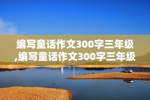 编写童话作文300字三年级,编写童话作文300字三年级上册