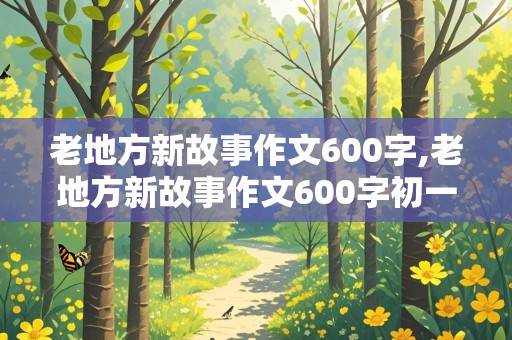 老地方新故事作文600字,老地方新故事作文600字初一