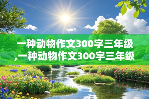 一种动物作文300字三年级,一种动物作文300字三年级下册