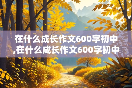 在什么成长作文600字初中,在什么成长作文600字初中记叙文