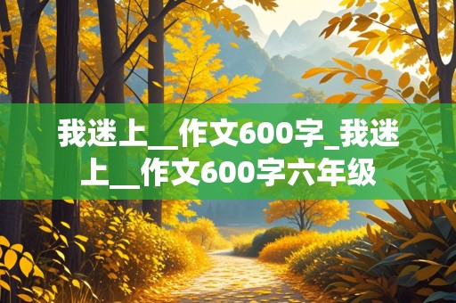 我迷上__作文600字_我迷上__作文600字六年级