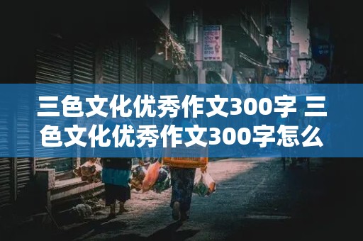 三色文化优秀作文300字 三色文化优秀作文300字怎么写