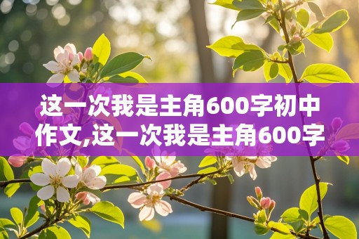 这一次我是主角600字初中作文,这一次我是主角600字初中作文生日