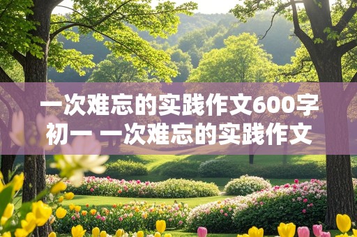 一次难忘的实践作文600字初一 一次难忘的实践作文600字初一上册