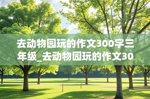 去动物园玩的作文300字三年级_去动物园玩的作文300字三年级上册