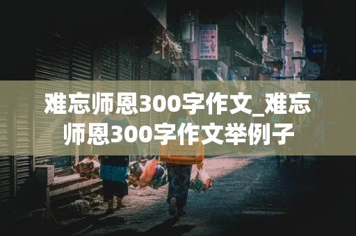 难忘师恩300字作文_难忘师恩300字作文举例子