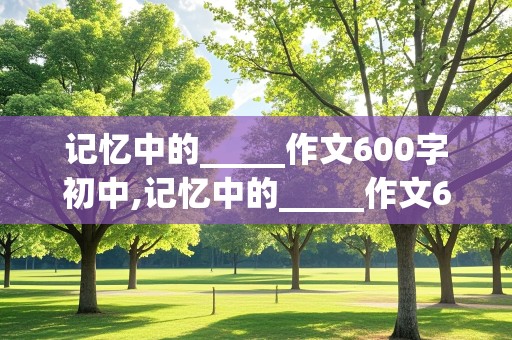 记忆中的_____作文600字初中,记忆中的_____作文600字初中仿写《灯笼》