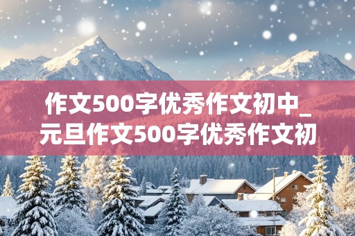 作文500字优秀作文初中_元旦作文500字优秀作文初中