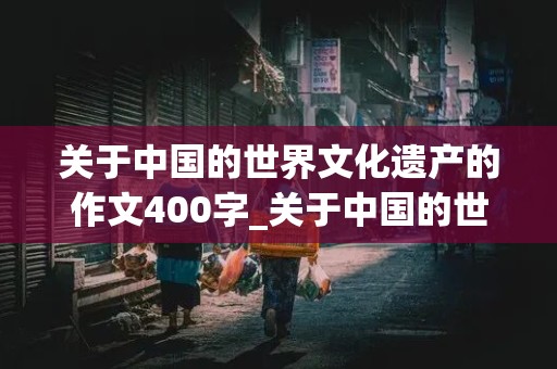 关于中国的世界文化遗产的作文400字_关于中国的世界文化遗产的作文400字左右