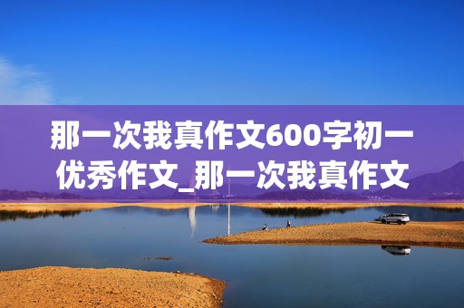 那一次我真作文600字初一优秀作文_那一次我真作文600字初一优秀作文开头结尾