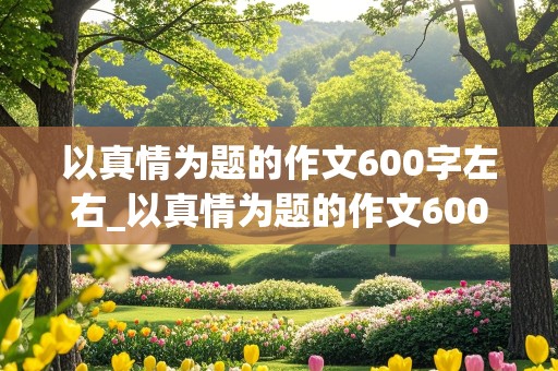 以真情为题的作文600字左右_以真情为题的作文600字左右高中