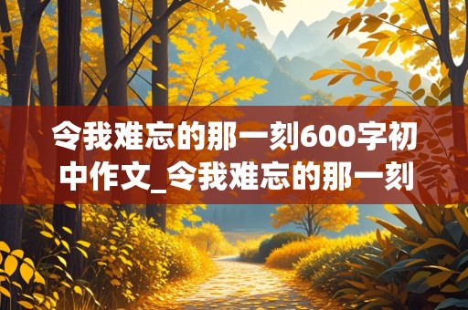 令我难忘的那一刻600字初中作文_令我难忘的那一刻600字初中作文看戏