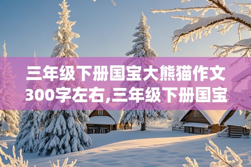 三年级下册国宝大熊猫作文300字左右,三年级下册国宝大熊猫作文300字左右(说明文)