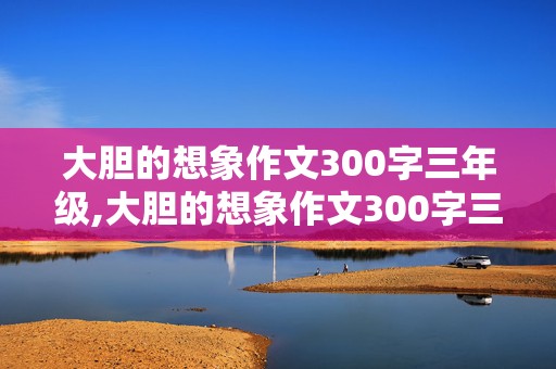 大胆的想象作文300字三年级,大胆的想象作文300字三年级上册第八单,范文