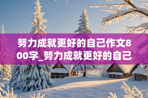 努力成就更好的自己作文800字_努力成就更好的自己作文800字议论文