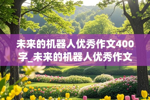 未来的机器人优秀作文400字_未来的机器人优秀作文400字怎么写