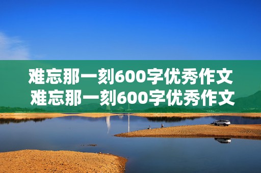 难忘那一刻600字优秀作文 难忘那一刻600字优秀作文初中