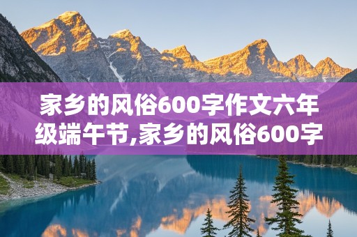 家乡的风俗600字作文六年级端午节,家乡的风俗600字作文六年级端午节赛龙舟