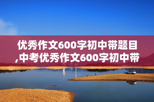 优秀作文600字初中带题目,中考优秀作文600字初中带题目