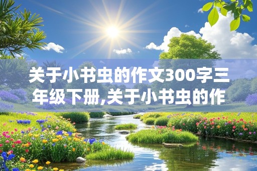 关于小书虫的作文300字三年级下册,关于小书虫的作文300字三年级下册语文