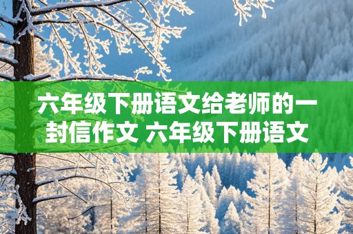 六年级下册语文给老师的一封信作文 六年级下册语文给老师的一封信作文500字