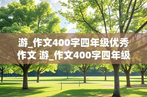 游_作文400字四年级优秀作文 游_作文400字四年级优秀作文公园浏览,的顺序