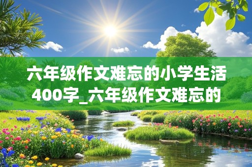 六年级作文难忘的小学生活400字_六年级作文难忘的小学生活400字左右