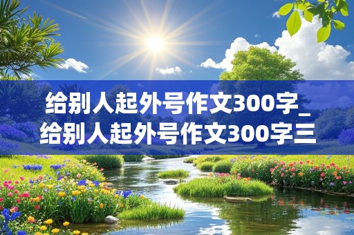 给别人起外号作文300字_给别人起外号作文300字三年级