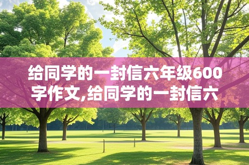 给同学的一封信六年级600字作文,给同学的一封信六年级600字作文带给我的帮助