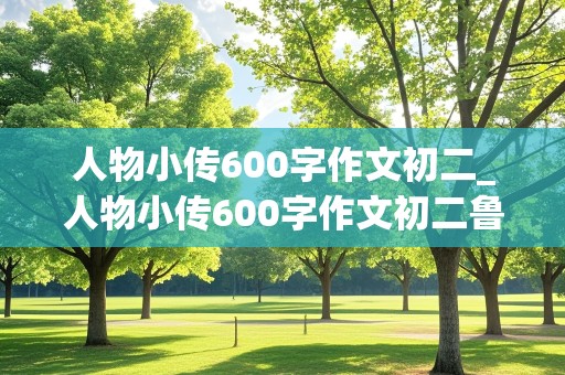 人物小传600字作文初二_人物小传600字作文初二鲁迅