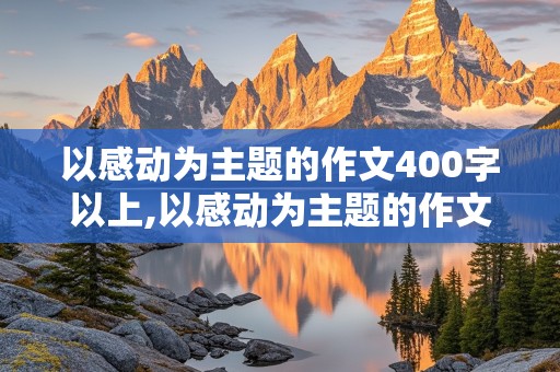 以感动为主题的作文400字以上,以感动为主题的作文400字以上四年级