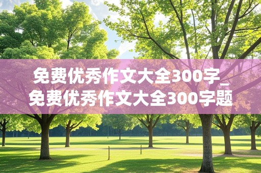 免费优秀作文大全300字_免费优秀作文大全300字题目