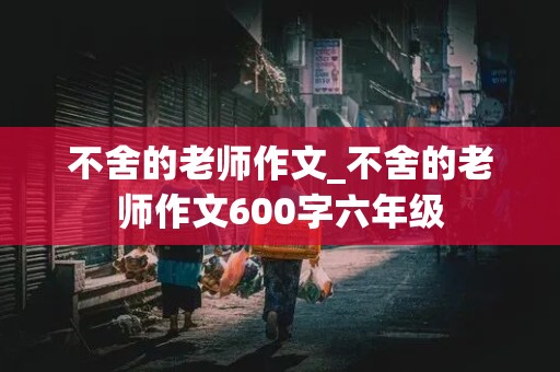 不舍的老师作文_不舍的老师作文600字六年级